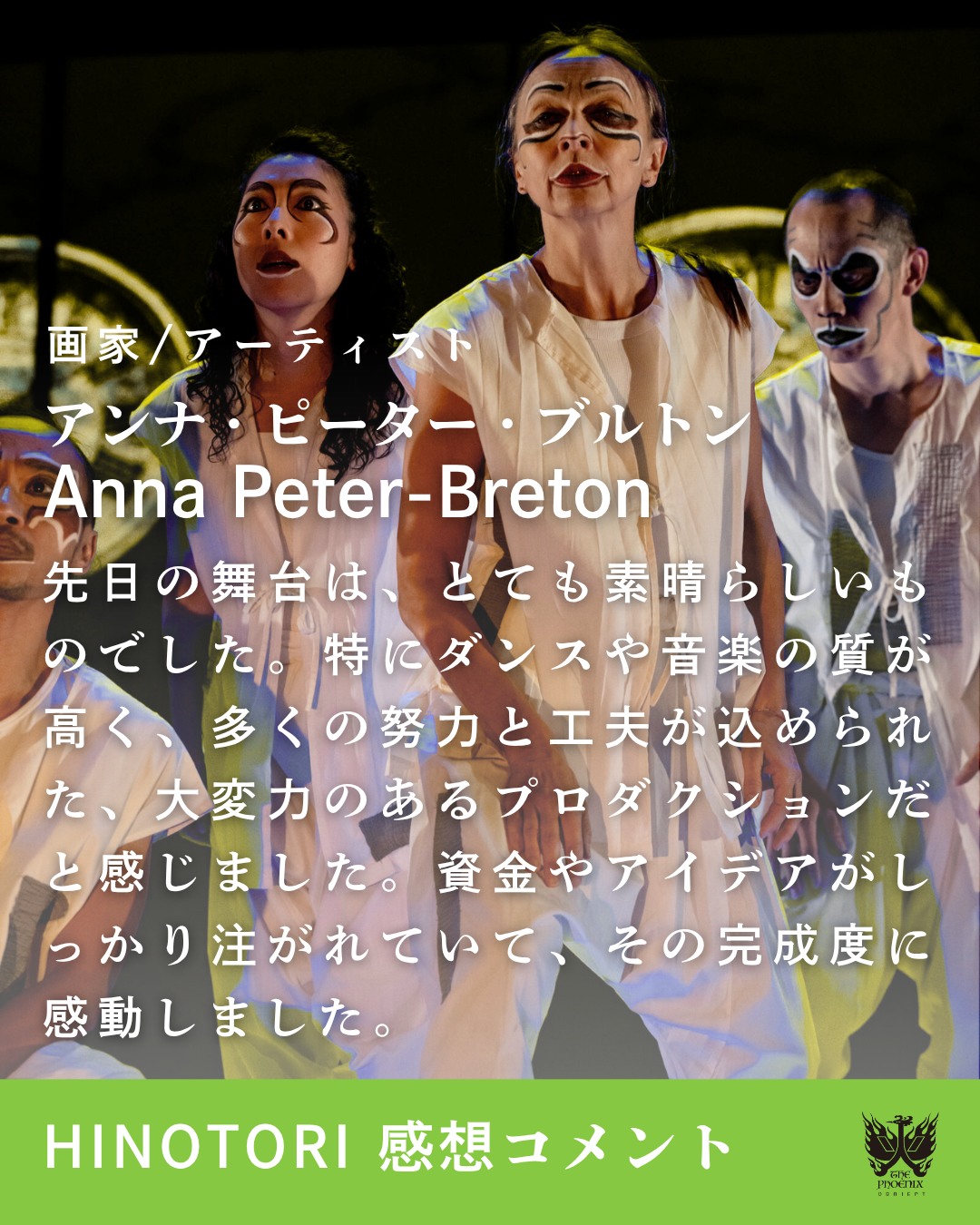 10/14日まで上演された国際共同創作舞台『HINOTORI』。
画家/アーティストのアンナ・ピーター・ブルトンさんから、素敵なメッセージをいただきました✨
先日の舞台は、とても素晴らしいものでした。特にダンスや音楽の質が高く、多くの努力と工夫が込められた、大変力のあるプロダクションだと感じました。資金やアイデアがしっかり注がれていて、その完成度に感動しました。
優しく、そして力強く。
表現者としての思いが込められたあたたかな言葉をありがとうございます❤️🐦🔥
そして、まだまだ火の鳥の物語は続きます。
11月1日(土)、2日(日)には《火の鳥ワークショップ》を森下スタジオで開催!
空間演出家・小池博史の創作の真髄に触れられる貴重な時間です。
ぜひご参加ください🔥
#TomoyuquiHiguchi  #HSUFANGYU