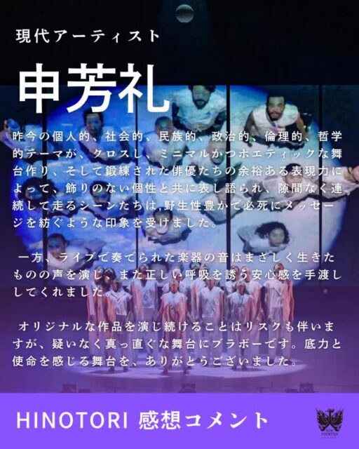 10月14日まで上演された国際共同創作舞台『HINOTORI』。
現代アーティストの申芳礼さんから、素敵なメッセージをいただきました✨
ーーーーーーーーーーーーーーーーーーーーーーーーーーーーーー
昨今の個人的、社会的、民族的、政治的、倫理的、哲学的テーマが、クロスし、またクロスし、ミニマルかつポエティックな舞台作り、そして鍛練された俳優たちの余裕ある表現力によって、飾りのない個性と共に表し語られて、
隙間なく連続して走るシーンたちは、野生性豊かで必死にメッセージを紡ぐような印象を受けました。
多分にこの舞台はひと回り大きなスペースで演じられたら、電子音の雑味がより効果的だったかと、多少膨張した要素に感じられましたが、それも計算あってというのも有りでしょう。
一方、ライブで奏でられた楽器の音はまさしく生きたものの声を演じ、また正しい呼吸を誘う安心感を手渡ししてくれました。
多様な俳優の多様な動き、バックにひそむそれぞれの伝統や言語の響きについて、とてもシンプルに美しいと思いました。
オリジナルな作品を演じ続けることは鋭利なナイフのごとく、リスクも伴いますが、疑いなく真っ直ぐな舞台にブラボーです。
底力と使命を感じる舞台を、ありがとうございました。
ーーーーーーーーーーーーーーーーーーーーーーーーーーーーーー
率直に舞台風景を伝える言葉、ありがとうございます😭
そして、まだまだ火の鳥の物語は続きます。
11月1日(土)、2日(日)には《火の鳥ワークショップ》を森下スタジオで開催!
空間演出家・小池博史の創作の真髄に触れられる貴重な時間です。
ぜひご参加ください🔥
https://forms.gle/C7JHu1hxBD98dCyr9
photo by#TomoyuquiHiguchi